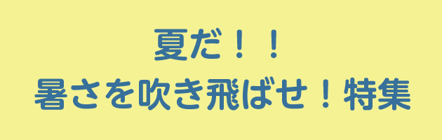 夏だ！！暑さを吹き飛ばせ！特集