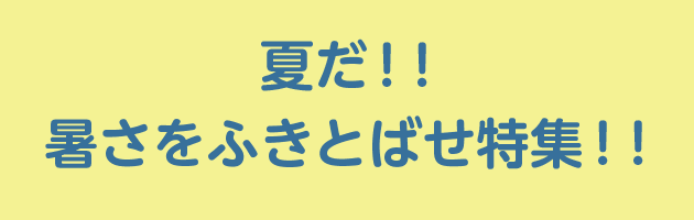 夏だ！！暑さをふきとばせ特集！！
