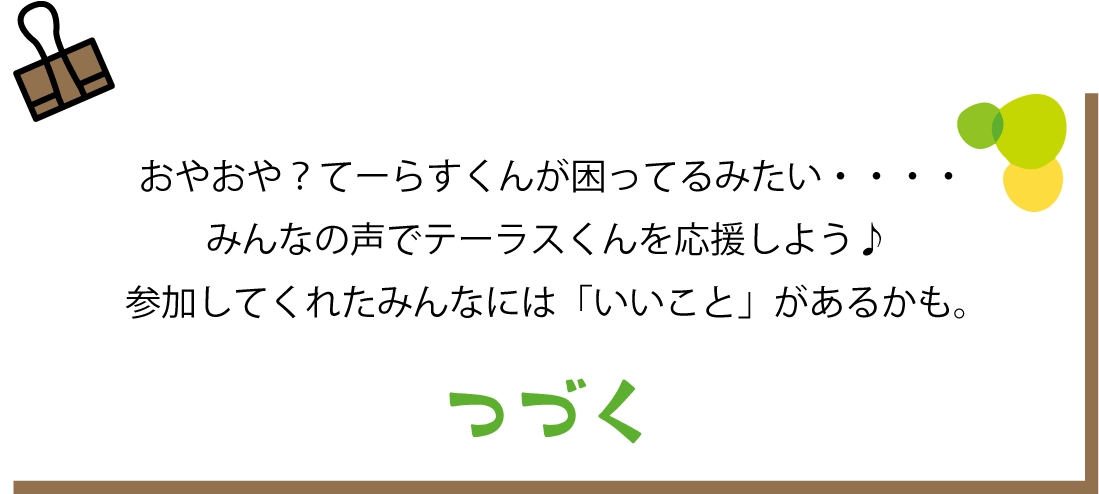 おやおや？てーらすくんが困ってるみたい・・・みんなの声でテーラスくんを応援しよう♪参加してくれたみんなには「いいこと」があるかも。